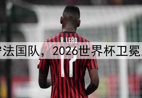 格列兹曼留守法国队，2026世界杯卫冕路上不可或缺